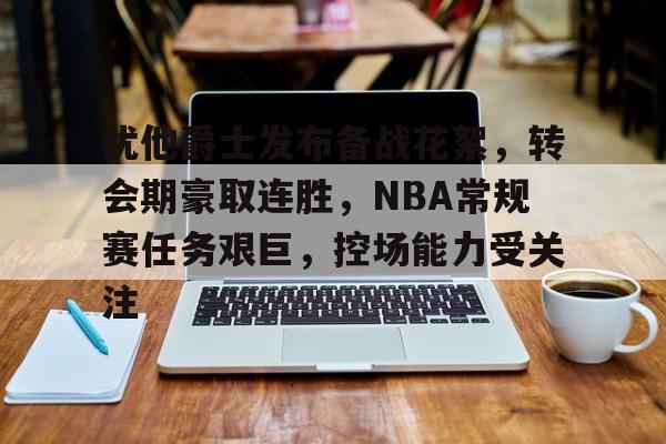 AYX-关于犹他爵士发布备战花絮，转会期豪取连胜，NBA常规赛任务艰巨，控场能力受关注的信息