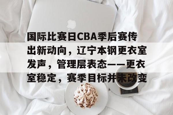 乐鱼官网-关于国际比赛日CBA季后赛传出新动向，辽宁本钢更衣室发声，管理层表态——更衣室稳定，赛季目标并未改变的信息
